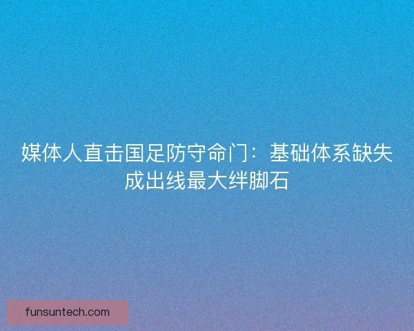 媒体人直击国足防守命门：基础体系缺失成出线最大绊脚石