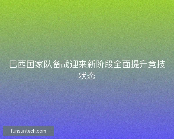 巴西国家队备战迎来新阶段全面提升竞技状态
