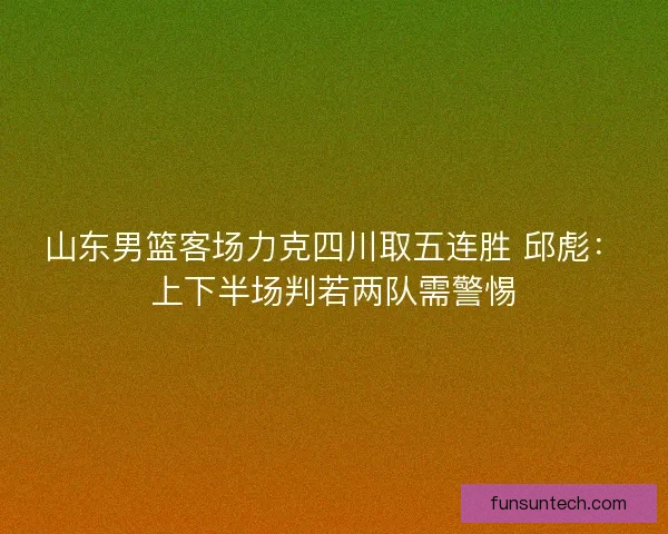 山东男篮客场力克四川取五连胜 邱彪：上下半场判若两队需警惕