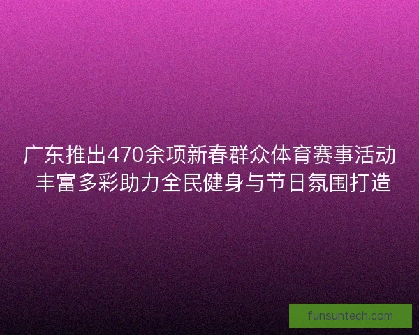 广东推出470余项新春群众体育赛事活动 丰富多彩助力全民健身与节日氛围打造