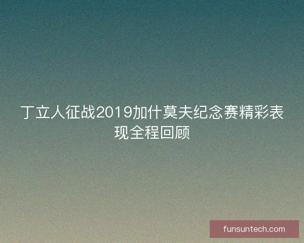 丁立人征战2019加什莫夫纪念赛精彩表现全程回顾
