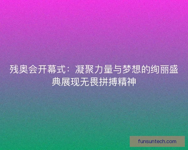 残奥会开幕式：凝聚力量与梦想的绚丽盛典展现无畏拼搏精神